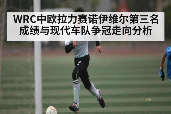 WRC中欧拉力赛诺伊维尔第三名成绩与现代车队争冠走向分析 - C7 entertainment