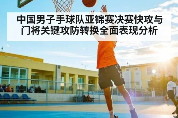 中国男子手球队亚锦赛决赛快攻与门将关键攻防转换全面表现分析（c7c7.app）